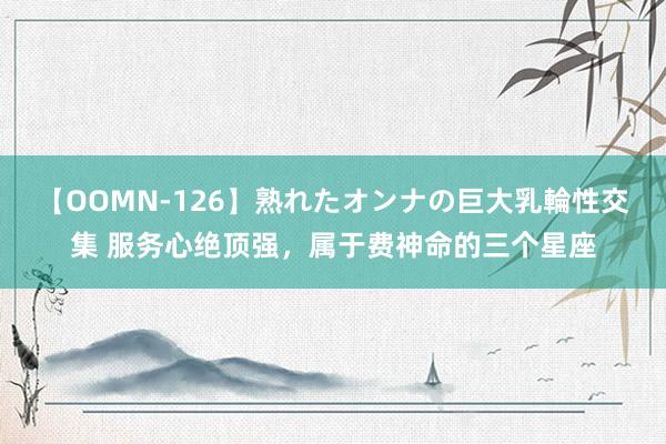 【OOMN-126】熟れたオンナの巨大乳輪性交集 服务心绝顶强，属于费神命的三个星座