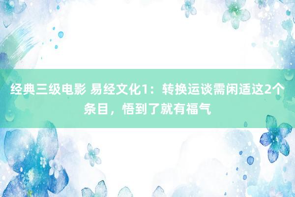 经典三级电影 易经文化1：转换运谈需闲适这2个条目，悟到了就有福气