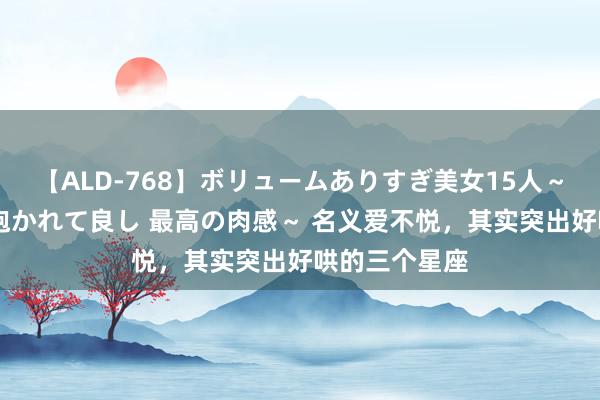 【ALD-768】ボリュームありすぎ美女15人～抱いて良し 抱かれて良し 最高の肉感～ 名义爱不悦，其实突出好哄的三个星座