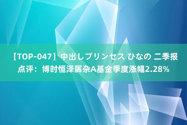 【TOP-047】中出しプリンセス ひなの 二季报点评：博时恒泽羼杂A基金季度涨幅2.28%