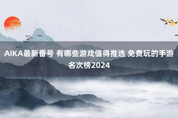 AIKA最新番号 有哪些游戏值得推选 免费玩的手游名次榜2024