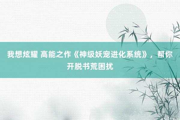 我想炫耀 高能之作《神级妖宠进化系统》，帮你开脱书荒困扰