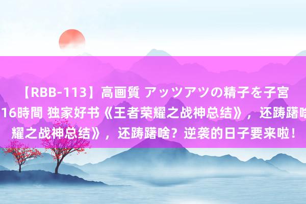 【RBB-113】高画質 アッツアツの精子を子宮に孕ませ中出し120発16時間 独家好书《王者荣耀之战神总结》，还踌躇啥？逆袭的日子要来啦！