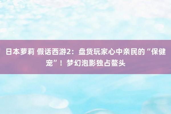 日本萝莉 假话西游2：盘货玩家心中亲民的“保健宠”！梦幻泡影独占鳌头