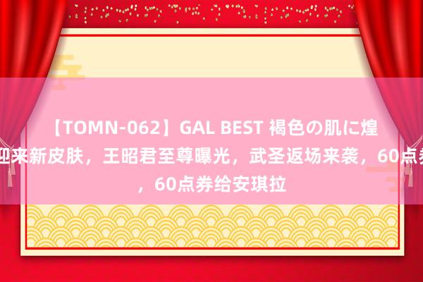 【TOMN-062】GAL BEST 褐色の肌に煌く汗 艾琳迎来新皮肤，王昭君至尊曝光，武圣返场来袭，60点券给安琪拉