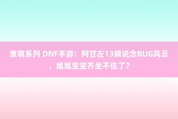 激萌系列 DNF手游：阿甘左13频说念BUG风云，旭旭宝宝齐坐不住了？