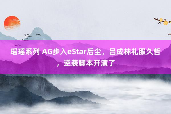 瑶瑶系列 AG步入eStar后尘，吕成林礼服久哲，逆袭脚本开演了