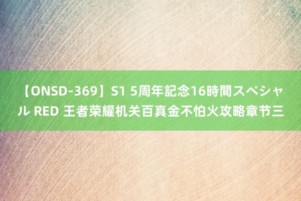 【ONSD-369】S1 5周年記念16時間スペシャル RED 王者荣耀机关百真金不怕火攻略章节三