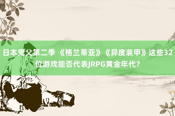 日本鬼父第二季 《格兰蒂亚》《异度装甲》这些32位游戏能否代表JRPG黄金年代？