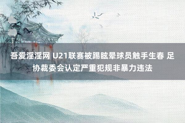 吾爱淫淫网 U21联赛被踢眩晕球员触手生春 足协裁委会认定严重犯规非暴力违法