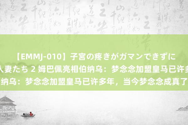 【EMMJ-010】子宮の疼きがガマンできずに他人棒でヨガリ狂う美人妻たち 2 姆巴佩亮相伯纳乌：梦念念加盟皇马已许多年，当今梦念念成真了