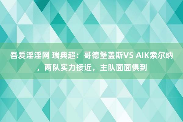 吾爱淫淫网 瑞典超：哥德堡盖斯VS AIK索尔纳，两队实力接近，主队面面俱到