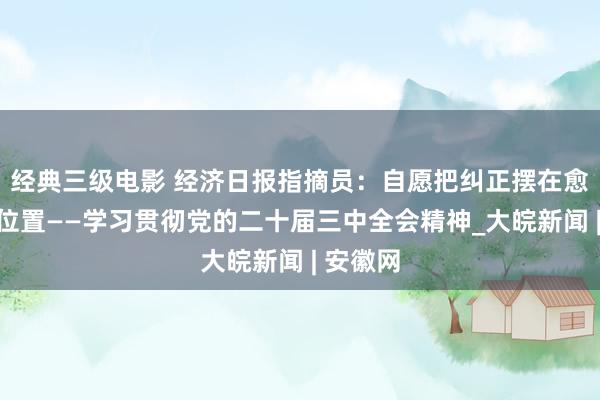 经典三级电影 经济日报指摘员：自愿把纠正摆在愈加罕见位置——学习贯彻党的二十届三中全会精神_大皖新闻 | 安徽网