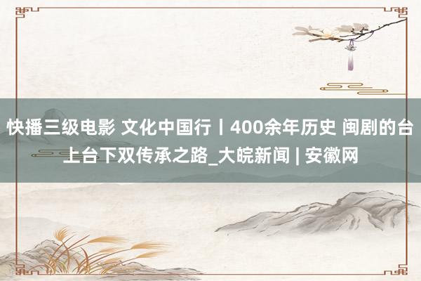 快播三级电影 文化中国行丨400余年历史 闽剧的台上台下双传承之路_大皖新闻 | 安徽网