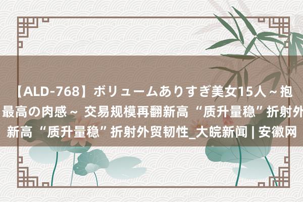 【ALD-768】ボリュームありすぎ美女15人～抱いて良し 抱かれて良し 最高の肉感～ 交易规模再翻新高 “质升量稳”折射外贸韧性_大皖新闻 | 安徽网