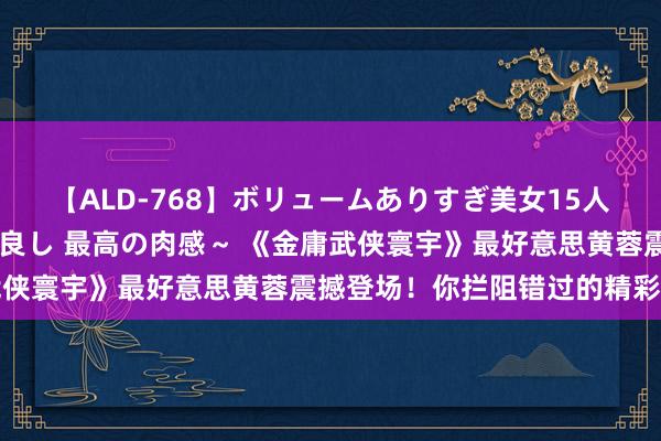 【ALD-768】ボリュームありすぎ美女15人～抱いて良し 抱かれて良し 最高の肉感～ 《金庸武侠寰宇》最好意思黄蓉震撼登场！你拦阻错过的精彩瞬息