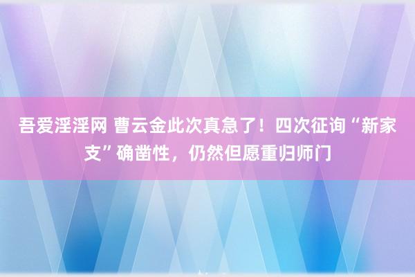 吾爱淫淫网 曹云金此次真急了！四次征询“新家支”确凿性，仍然但愿重归师门