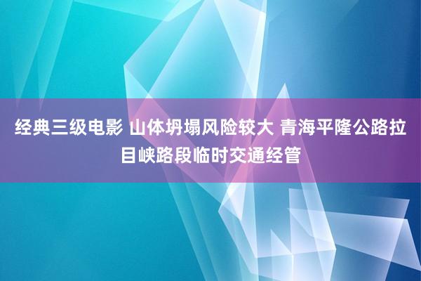 经典三级电影 山体坍塌风险较大 青海平隆公路拉目峡路段临时交通经管