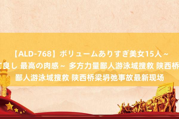 【ALD-768】ボリュームありすぎ美女15人～抱いて良し 抱かれて良し 最高の肉感～ 多方力量鄙人游泳域搜救 陕西桥梁坍弛事故最新现场