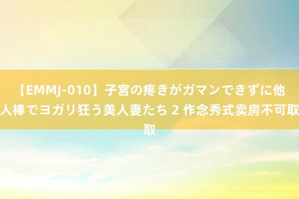 【EMMJ-010】子宮の疼きがガマンできずに他人棒でヨガリ狂う美人妻たち 2 作念秀式卖房不可取