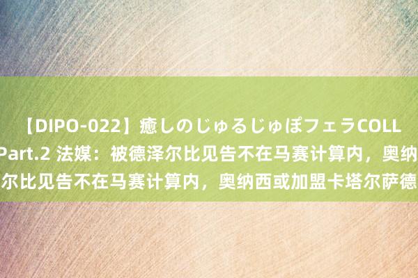 【DIPO-022】癒しのじゅるじゅぽフェラCOLLECTION50連発4時間 Part.2 法媒：被德泽尔比见告不在马赛计算内，奥纳西或加盟卡塔尔萨德队