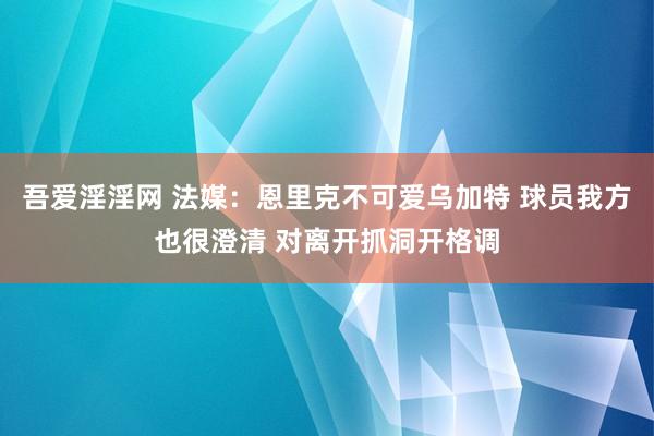 吾爱淫淫网 法媒：恩里克不可爱乌加特 球员我方也很澄清 对离开抓洞开格调