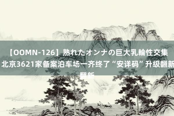 【OOMN-126】熟れたオンナの巨大乳輪性交集 北京3621家备案泊车场一齐终了“安详码”升级翻新