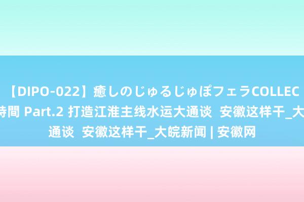 【DIPO-022】癒しのじゅるじゅぽフェラCOLLECTION50連発4時間 Part.2 打造江淮主线水运大通谈  安徽这样干_大皖新闻 | 安徽网