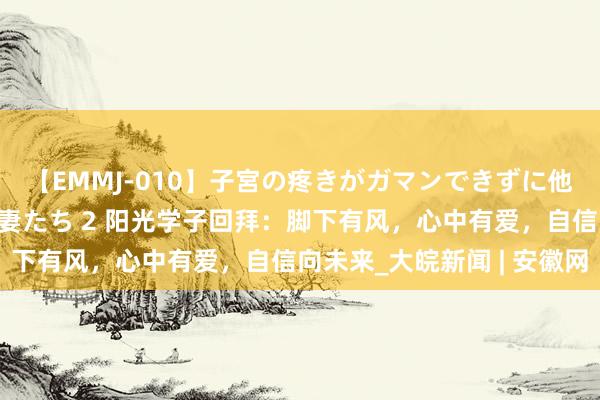 【EMMJ-010】子宮の疼きがガマンできずに他人棒でヨガリ狂う美人妻たち 2 阳光学子回拜：脚下有风，心中有爱，自信向未来_大皖新闻 | 安徽网