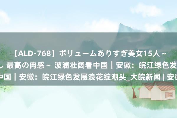 【ALD-768】ボリュームありすぎ美女15人～抱いて良し 抱かれて良し 最高の肉感～ 波澜壮阔看中国｜安徽：皖江绿色发展浪花绽潮头_大皖新闻 | 安徽网