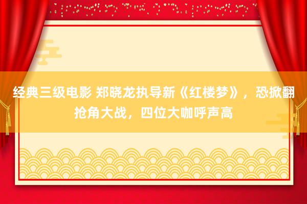 经典三级电影 郑晓龙执导新《红楼梦》，恐掀翻抢角大战，四位大咖呼声高