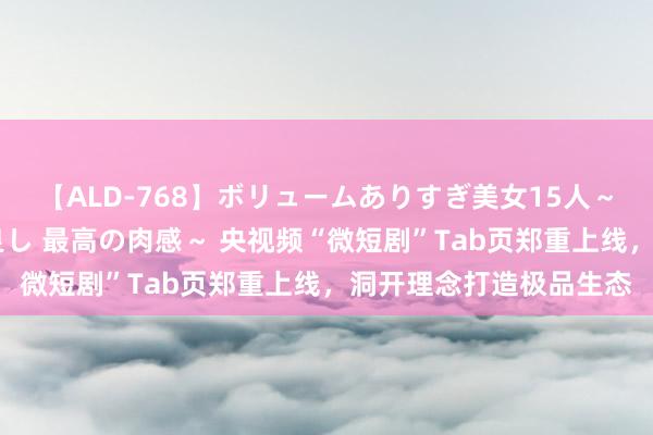 【ALD-768】ボリュームありすぎ美女15人～抱いて良し 抱かれて良し 最高の肉感～ 央视频“微短剧”Tab页郑重上线，洞开理念打造极品生态