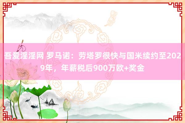 吾爱淫淫网 罗马诺：劳塔罗很快与国米续约至2029年，年薪税后900万欧+奖金