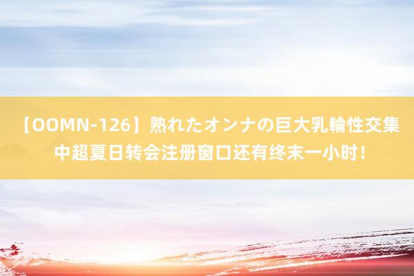 【OOMN-126】熟れたオンナの巨大乳輪性交集 中超夏日转会注册窗口还有终末一小时！