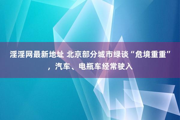 淫淫网最新地址 北京部分城市绿谈“危境重重”，汽车、电瓶车经常驶入