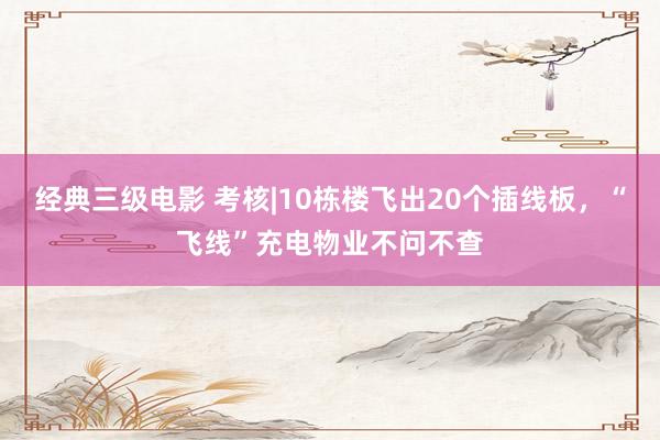 经典三级电影 考核|10栋楼飞出20个插线板，“飞线”充电物业不问不查