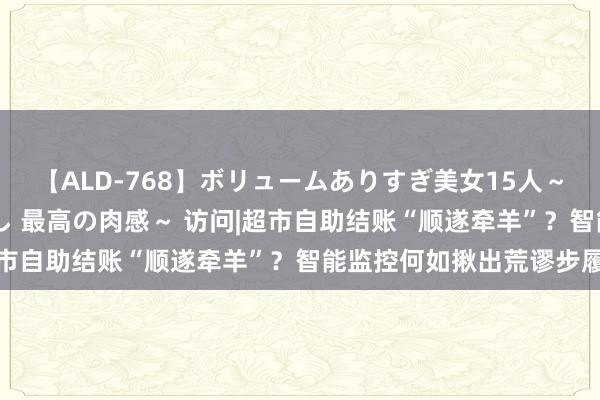 【ALD-768】ボリュームありすぎ美女15人～抱いて良し 抱かれて良し 最高の肉感～ 访问|超市自助结账“顺遂牵羊”？智能监控何如揪出荒谬步履