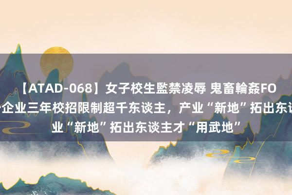 【ATAD-068】女子校生監禁凌辱 鬼畜輪姦FOREVER2 烟台一企业三年校招限制超千东谈主，产业“新地”拓出东谈主才“用武地”