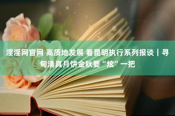 淫淫网官网 高质地发展 看昆明执行系列报谈｜寻甸清真月饼金秋要“炫”一把