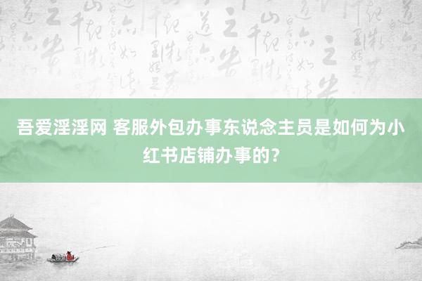 吾爱淫淫网 客服外包办事东说念主员是如何为小红书店铺办事的？