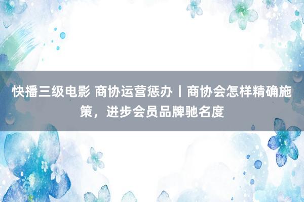 快播三级电影 商协运营惩办丨商协会怎样精确施策，进步会员品牌驰名度