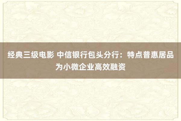 经典三级电影 中信银行包头分行：特点普惠居品为小微企业高效融资