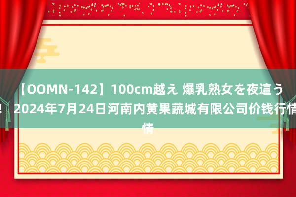 【OOMN-142】100cm越え 爆乳熟女を夜這う！ 2024年7月24日河南内黄果蔬城有限公司价钱行情