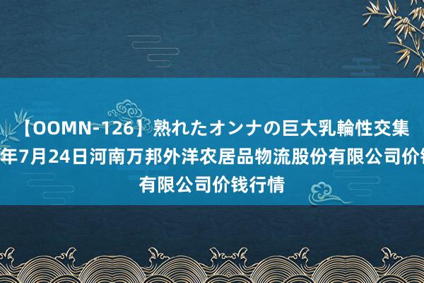 【OOMN-126】熟れたオンナの巨大乳輪性交集 2024年7月24日河南万邦外洋农居品物流股份有限公司价钱行情