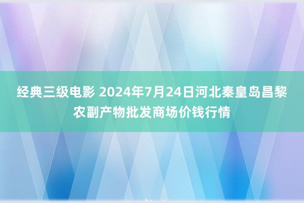 经典三级电影 2024年7月24日河北秦皇岛昌黎农副产物批发商场价钱行情