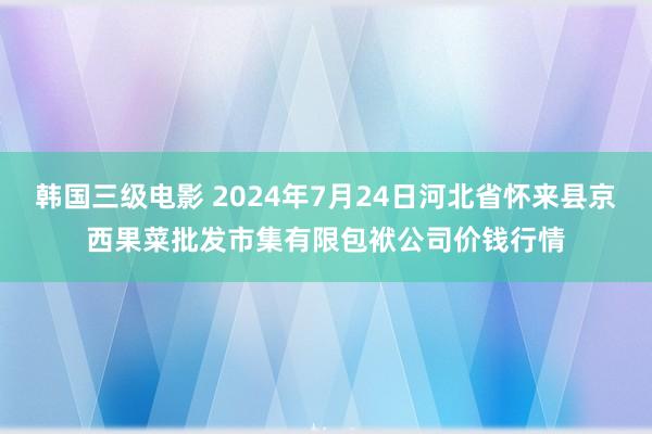 韩国三级电影 2024年7月24日河北省怀来县京西果菜批发市集有限包袱公司价钱行情