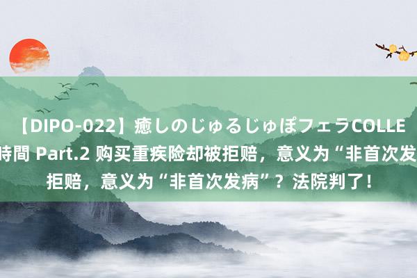 【DIPO-022】癒しのじゅるじゅぽフェラCOLLECTION50連発4時間 Part.2 购买重疾险却被拒赔，意义为“非首次发病”？法院判了！