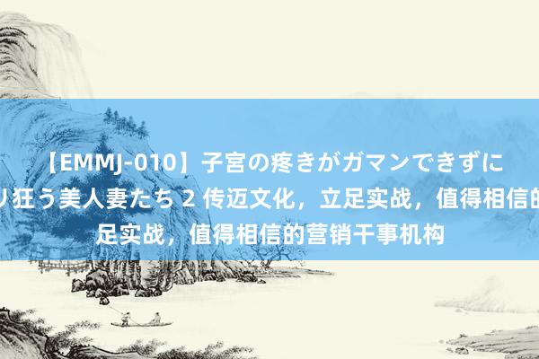 【EMMJ-010】子宮の疼きがガマンできずに他人棒でヨガリ狂う美人妻たち 2 传迈文化，立足实战，值得相信的营销干事机构