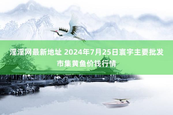 淫淫网最新地址 2024年7月25日寰宇主要批发市集黄鱼价钱行情