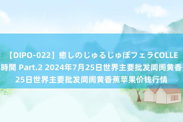 【DIPO-022】癒しのじゅるじゅぽフェラCOLLECTION50連発4時間 Part.2 2024年7月25日世界主要批发阛阓黄香蕉苹果价钱行情